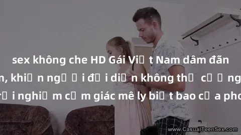 sex không che HD Gái Việt Nam dâm đãng làm tình say đắm, khiến người đối diện không thể cưỡng lại được. Hãy trải nghiệm cảm giác mê ly biết bao của phong cách yêu đương đậm chất dân tộc!