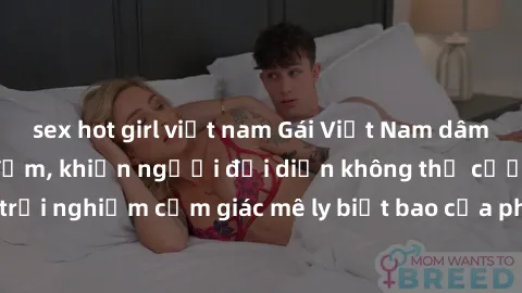 sex hot girl việt nam Gái Việt Nam dâm đãng làm tình say đắm, khiến người đối diện không thể cưỡng lại được. Hãy trải nghiệm cảm giác mê ly biết bao của phong cách yêu đương đậm chất dân tộc!