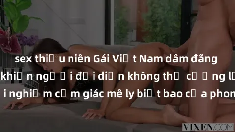 sex thiếu niên Gái Việt Nam dâm đãng làm tình say đắm, khiến người đối diện không thể cưỡng lại được. Hãy trải nghiệm cảm giác mê ly biết bao của phong cách yêu đương đậm chất dân tộc!