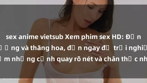 sex anime vietsub Xem phim sex HD: Đỉnh cao của sự sung sướng và thăng hoa, đến ngay để trải nghiệm những cảnh quay rõ nét và chân thực nhất. Hãy cùng khám phá!
