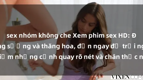 sex nhóm không che Xem phim sex HD: Đỉnh cao của sự sung sướng và thăng hoa, đến ngay để trải nghiệm những cảnh quay rõ nét và chân thực nhất. Hãy cùng khám phá!