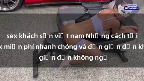 sex khách sạn việt nam Những cách tải phim sex miễn phí nhanh chóng và đơn giản đến không ngờ