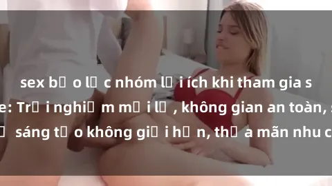 sex bạo lực nhóm lợi ích khi tham gia sex online không che: Trải nghiệm mới lạ, không gian an toàn, sự sáng tạo không giới hạn, thỏa mãn nhu cầu tình dục của bạn.