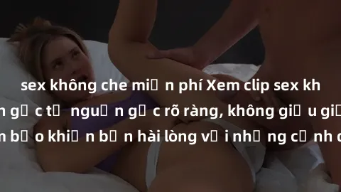 sex không che miễn phí Xem clip sex không che mới - Nguồn gốc từ nguồn gốc rõ ràng, không giấu giếm. Đảm bảo khiến bạn hài lòng với những cảnh quay táo bạo và đầy kích thích.