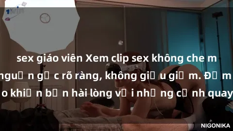 sex giáo viên Xem clip sex không che mới - Nguồn gốc từ nguồn gốc rõ ràng, không giấu giếm. Đảm bảo khiến bạn hài lòng với những cảnh quay táo bạo và đầy kích thích.