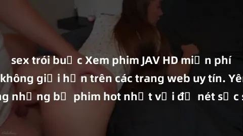 sex trói buộc Xem phim JAV HD miễn phí chất lượng cao, không giới hạn trên các trang web uy tín. Yên tâm tận hưởng những bộ phim hot nhất với độ nét sắc sảo, đẹp mắt ngay tại nhà. Hãy trải nghiệm ngay