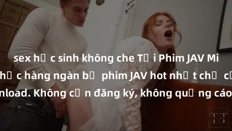 sex học sinh không che Tải Phim JAV Miễn Phí - Thưởng thức hàng ngàn bộ phim JAV hot nhất chỉ cần click download. Không cần đăng ký, không quảng cáo - Dễ dàng tải về và xem online!