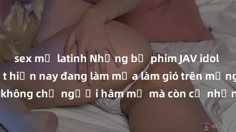 sex mỹ latinh Những bộ phim JAV idol không che hot nhất hiện nay đang làm mưa làm gió trên mạng, hấp dẫn không chỉ người hâm mộ mà còn cả những ai mới tìm hiểu về thể loại này!