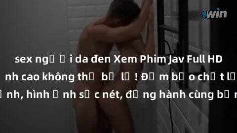 sex người da đen Xem Phim Jav Full HD: Những bộ phim đỉnh cao không thể bỏ lỡ! Đảm bảo chất lượng ổn định, hình ảnh sắc nét, đồng hành cùng bạn trong những giây phút thư giãn!