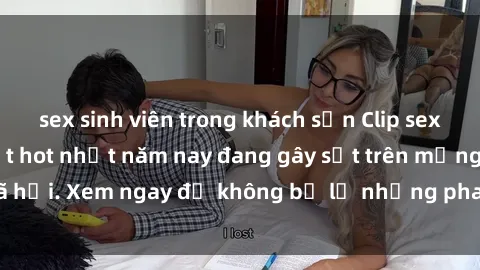 sex sinh viên trong khách sạn Clip sex sinh viên mới nhất hot nhất năm nay đang gây sốt trên mạng xã hội. Xem ngay để không bỏ lỡ những pha nóng không thể bỏ qua!