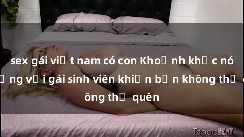 sex gái việt nam có con Khoảnh khắc nóng bỏng với gái sinh viên khiến bạn không thể quên