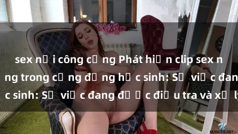 sex nơi công cộng Phát hiện clip sex nữ sinh gây chấn động trong cộng đồng học sinh: Sự việc đang được điều tra và xử lý