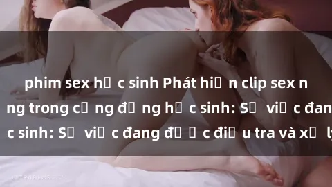 phim sex học sinh Phát hiện clip sex nữ sinh gây chấn động trong cộng đồng học sinh: Sự việc đang được điều tra và xử lý