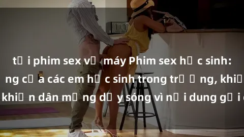tải phim sex về máy Phim sex học sinh: Hành động nóng bỏng của các em học sinh trong trường, khiến dân mạng dậy sóng vì nội dung gợi cảm và kích thích.
