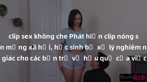clip sex không che Phát hiện clip nóng sinh viên gây sốt trên mạng xã hội, học sinh bị xử lý nghiêm ngặt. Đây là cảnh giác cho các bạn trẻ về hậu quả của việc chia sẻ thông tin trái phép trên internet