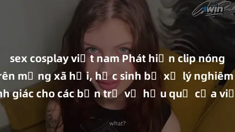 sex cosplay việt nam Phát hiện clip nóng sinh viên gây sốt trên mạng xã hội, học sinh bị xử lý nghiêm ngặt. Đây là cảnh giác cho các bạn trẻ về hậu quả của việc chia sẻ thông tin trái phép trên intern
