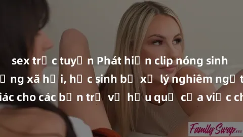 sex trực tuyến Phát hiện clip nóng sinh viên gây sốt trên mạng xã hội, học sinh bị xử lý nghiêm ngặt. Đây là cảnh giác cho các bạn trẻ về hậu quả của việc chia sẻ thông tin trái phép trên internet.