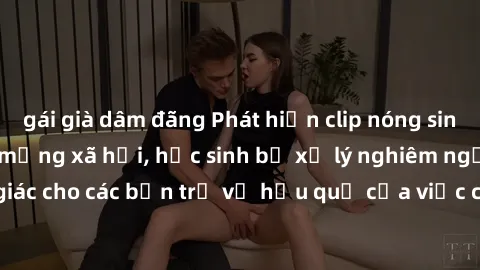 gái già dâm đãng Phát hiện clip nóng sinh viên gây sốt trên mạng xã hội, học sinh bị xử lý nghiêm ngặt. Đây là cảnh giác cho các bạn trẻ về hậu quả của việc chia sẻ thông tin trái phép trên internet.