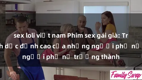 sex loli việt nam Phim sex gái già: Trải nghiệm tình dục đỉnh cao của những người phụ nữ trưởng thành
