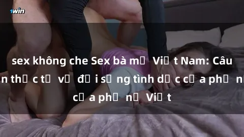 sex không che Sex bà mẹ Việt Nam: Câu chuyện thực tế về đời sống tình dục của phụ nữ Việt