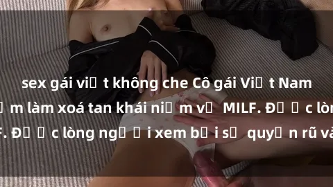 sex gái việt không che Cô gái Việt Nam xinh đẹp và gợi cảm làm xoá tan khái niệm về MILF. Được lòng người xem bởi sự quyến rũ và dễ thương.