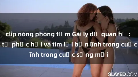 clip nóng phòng tắm Gái ly dị quan hệ: Hành trình tự phục hồi và tìm lại bản lĩnh trong cuộc sống mới
