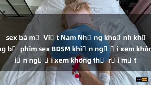 sex bà mẹ Việt Nam Những khoảnh khắc hấp dẫn trong bộ phim sex BDSM khiến người xem không thể rời mắt
