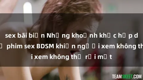 sex bãi biển Những khoảnh khắc hấp dẫn trong bộ phim sex BDSM khiến người xem không thể rời mắt