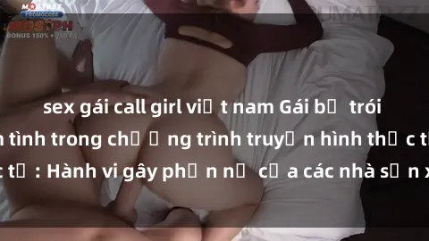 sex gái call girl việt nam Gái bị trói và bị ép buộc làm tình trong chương trình truyền hình thực tế: Hành vi gây phẫn nộ của các nhà sản xuất và người xem.