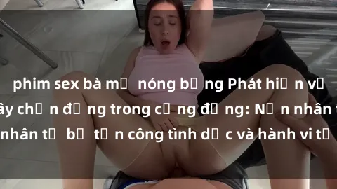 phim sex bà mẹ nóng bỏng Phát hiện vụ án bạo dâm sex gây chấn động trong cộng đồng: Nạn nhân tố bị tấn công tình dục và hành vi tệ hại được tiết lộ