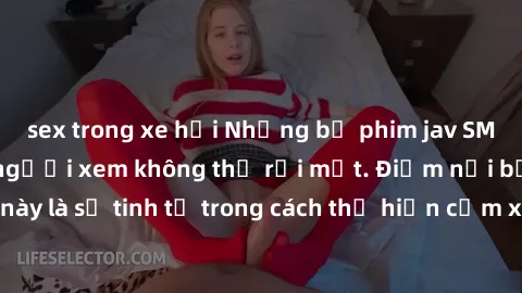 sex trong xe hơi Những bộ phim jav SM không che khiến người xem không thể rời mắt. Điểm nổi bật của thể loại này là sự tinh tế trong cách thể hiện cảm xúc và sự hấp dẫn của những cảnh quay.