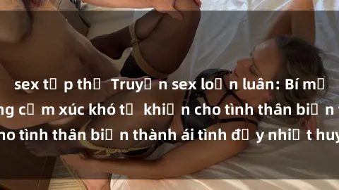 sex tập thể Truyện sex loạn luân: Bí mật gia đình và những cảm xúc khó tả khiến cho tình thân biến thành ái tình đầy nhiệt huyết