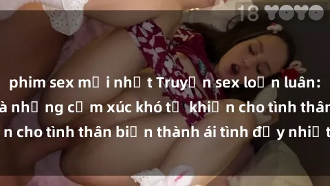 phim sex mới nhất Truyện sex loạn luân: Bí mật gia đình và những cảm xúc khó tả khiến cho tình thân biến thành ái tình đầy nhiệt huyết
