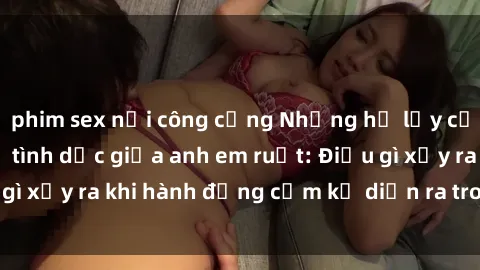 phim sex nơi công cộng Những hệ lụy của việc có quan hệ tình dục giữa anh em ruột: Điều gì xảy ra khi hành động cấm kỵ diễn ra trong gia đình?