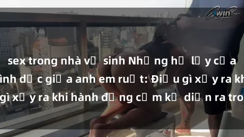 sex trong nhà vệ sinh Những hệ lụy của việc có quan hệ tình dục giữa anh em ruột: Điều gì xảy ra khi hành động cấm kỵ diễn ra trong gia đình?