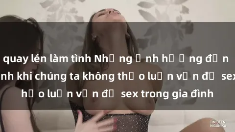 quay lén làm tình Những ảnh hưởng đến tình cảm gia đình khi chúng ta không thảo luận vấn đề sex trong gia đình