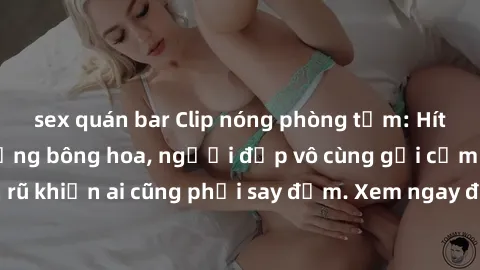 sex quán bar Clip nóng phòng tắm: Hít thở nồng nàn hương bông hoa, người đẹp vô cùng gợi cảm và quyến rũ khiến ai cũng phải say đắm. Xem ngay để trải nghiệm điều đặc biệt!