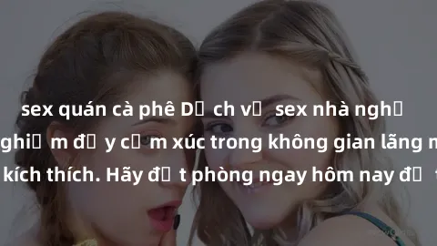 sex quán cà phê Dịch vụ sex nhà nghỉ đẳng cấp: Trải nghiệm đầy cảm xúc trong không gian lãng mạn, đầy kích thích. Hãy đặt phòng ngay hôm nay để thỏa mãn khát khao của bạn!