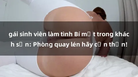 gái sinh viên làm tình Bí mật trong khách sạn: Phòng quay lén hãy cẩn thận!