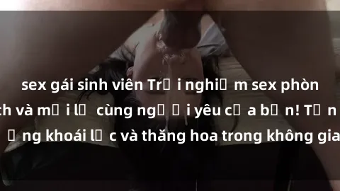 sex gái sinh viên Trải nghiệm sex phòng tắm đầy kích thích và mới lạ cùng người yêu của bạn! Tận hưởng khoái lạc và thăng hoa trong không gian tắm ấm áp và gợi cảm.