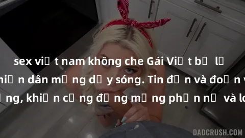 sex việt nam không che Gái Việt bị lộ clip sex, scandal khiến dân mạng dậy sóng. Tin đồn và đoạn video gây chấn động, khiến cộng đồng mạng phẫn nộ và lo lắng. Bi kịch ẩn sau bức màn đen tối của thế gi