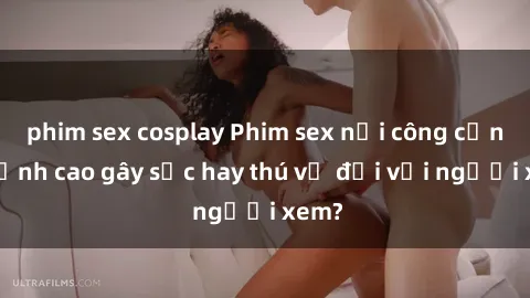 phim sex cosplay Phim sex nơi công cộng: Đỉnh cao gây sốc hay thú vị đối với người xem?