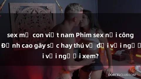 sex mẹ con việt nam Phim sex nơi công cộng: Đỉnh cao gây sốc hay thú vị đối với người xem?