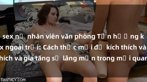 sex nữ nhân viên văn phòng Tận hưởng khoái cảm với sex ngoài trời: Cách thức mới để kích thích và gia tăng sự lãng mạn trong mối quan hệ của bạn!