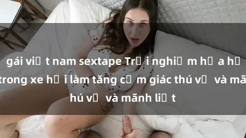 gái việt nam sextape Trải nghiệm hứa hẹn: Sex trong xe hơi làm tăng cảm giác thú vị và mãnh liệt