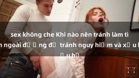 sex không che Khi nào nên tránh làm tình ngoài đường để tránh nguy hiểm và xấu hổ