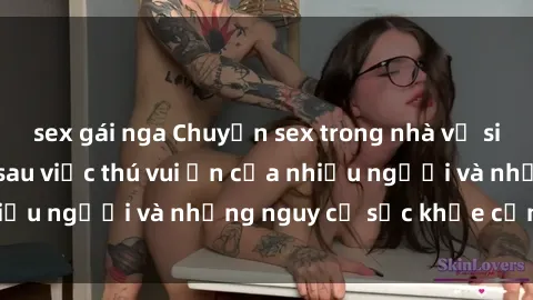 sex gái nga Chuyện sex trong nhà vệ sinh: Sự thật đằng sau việc thú vui ẩn của nhiều người và những nguy cơ sức khỏe cần lưu ý