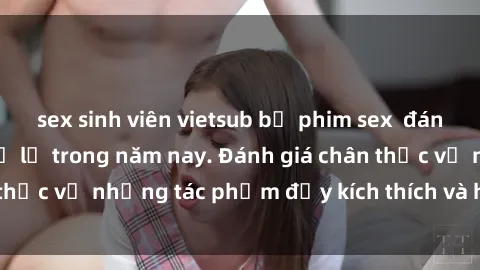 sex sinh viên vietsub bộ phim sex  đáng xem không thể bỏ lỡ trong năm nay. Đánh giá chân thực về những tác phẩm đầy kích thích và hấp dẫn này.