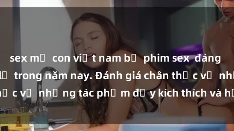 sex mẹ con việt nam bộ phim sex  đáng xem không thể bỏ lỡ trong năm nay. Đánh giá chân thực về những tác phẩm đầy kích thích và hấp dẫn này.