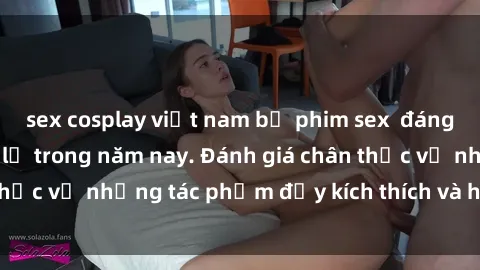 sex cosplay việt nam bộ phim sex  đáng xem không thể bỏ lỡ trong năm nay. Đánh giá chân thực về những tác phẩm đầy kích thích và hấp dẫn này.